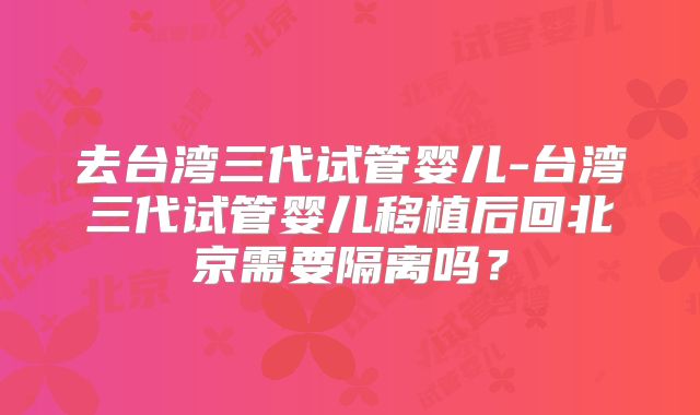 去台湾三代试管婴儿-台湾三代试管婴儿移植后回北京需要隔离吗？