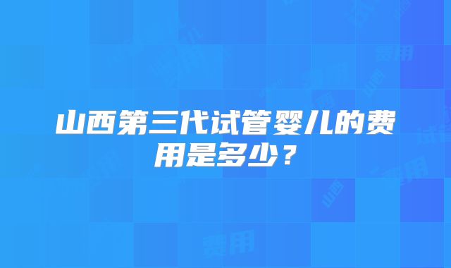 山西第三代试管婴儿的费用是多少？