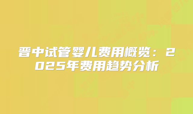 晋中试管婴儿费用概览:2025年费用趋势分析