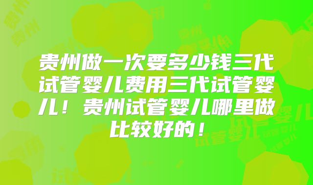 贵州做一次要多少钱三代试管婴儿费用三代试管婴儿！贵州试管婴儿哪里做比较好的！
