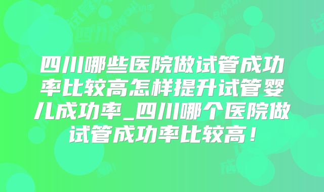 四川哪些医院做试管成功率比较高怎样提升试管婴儿成功率_四川哪个医院做试管成功率比较高!