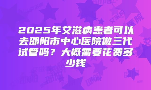 2025年艾滋病患者可以去邵阳市中心医院做三代试管吗?大概需要花费多少钱