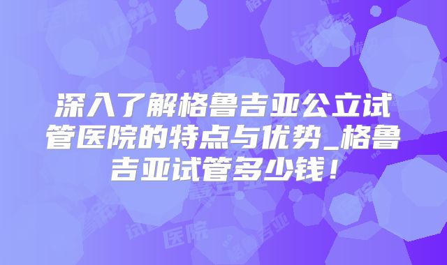 深入了解格鲁吉亚公立试管医院的特点与优势_格鲁吉亚试管多少钱！