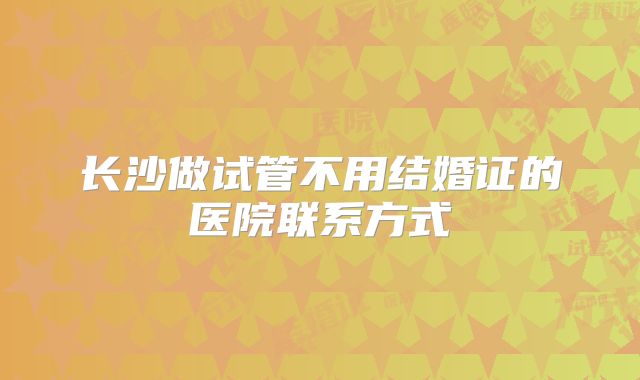 长沙做试管不用结婚证的医院联系方式