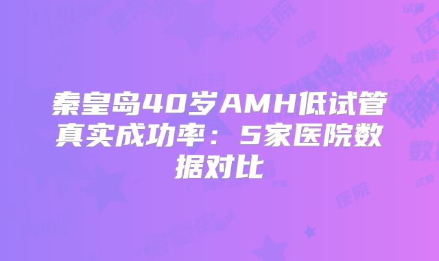 秦皇岛40岁AMH低试管真实成功率：5家医院数据对比