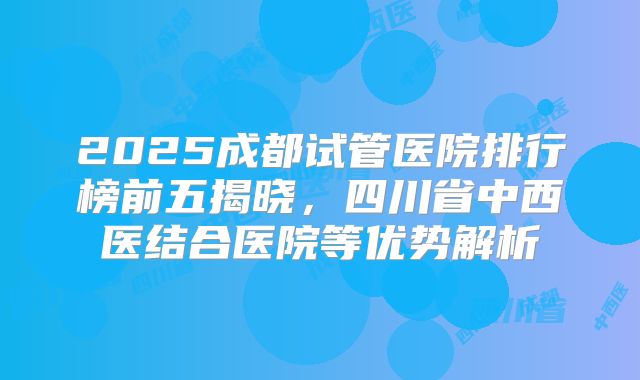 2025成都试管医院排行榜前五揭晓，四川省中西医结合医院等优势解析