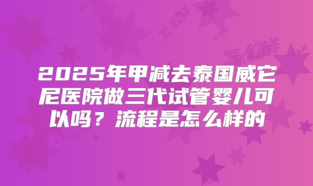 2025年甲减去泰国威它尼医院做三代试管婴儿可以吗?流程是怎么样的