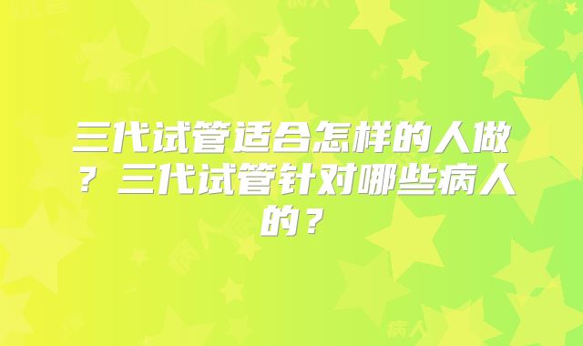 三代试管适合怎样的人做?三代试管针对哪些病人的?