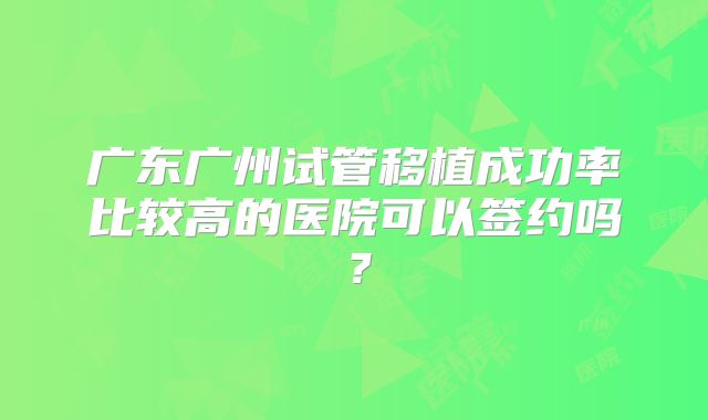 广东广州试管移植成功率比较高的医院可以签约吗?