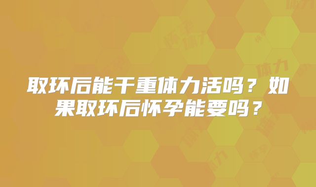 取环后能干重体力活吗？如果取环后怀孕能要吗？