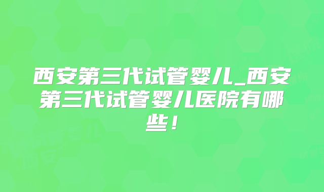 西安第三代试管婴儿_西安第三代试管婴儿医院有哪些！