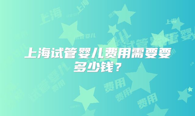 上海试管婴儿费用需要要多少钱？