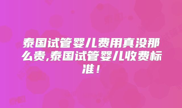 泰国试管婴儿费用真没那么贵,泰国试管婴儿收费标准！