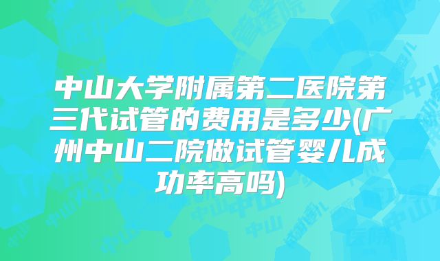 中山大学附属第二医院第三代试管的费用是多少(广州中山二院做试管婴儿成功率高吗)