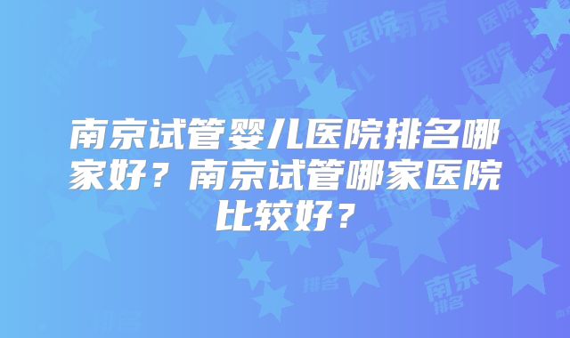 南京试管婴儿医院排名哪家好？南京试管哪家医院比较好？