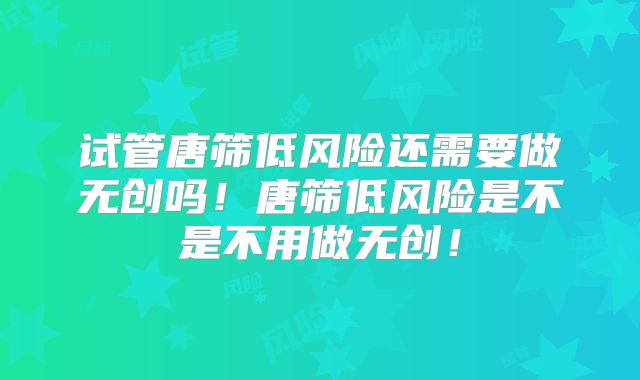 试管唐筛低风险还需要做无创吗!唐筛低风险是不是不用做无创!