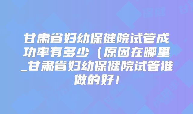 甘肃省妇幼保健院试管成功率有多少（原因在哪里_甘肃省妇幼保健院试管谁做的好！