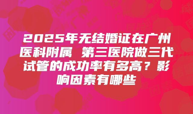 2025年无结婚证在广州医科附属 第三医院做三代试管的成功率有多高?影响因素有哪些