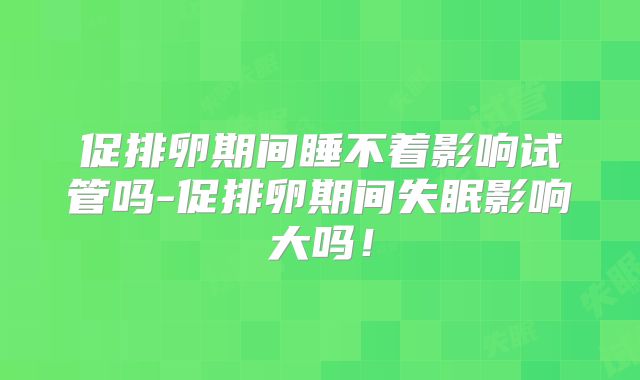 促排卵期间睡不着影响试管吗-促排卵期间失眠影响大吗！