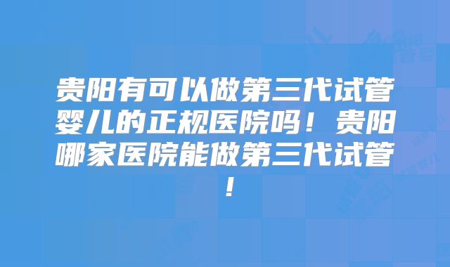贵阳有可以做第三代试管婴儿的正规医院吗!贵阳哪家医院能做第三代试管!