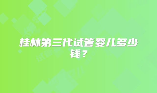 桂林第三代试管婴儿多少钱？