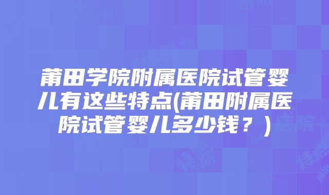 莆田学院附属医院试管婴儿有这些特点(莆田附属医院试管婴儿多少钱？)