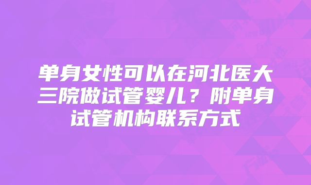 单身女性可以在河北医大三院做试管婴儿？附单身试管机构联系方式