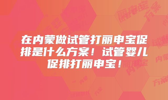 在内蒙做试管打丽申宝促排是什么方案！试管婴儿促排打丽申宝！