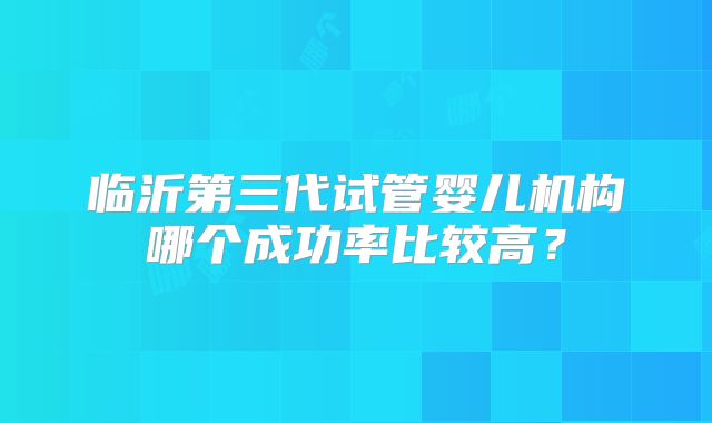 临沂第三代试管婴儿机构哪个成功率比较高？