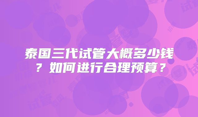 泰国三代试管大概多少钱？如何进行合理预算？