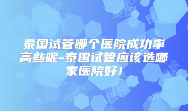 泰国试管哪个医院成功率高些呢-泰国试管应该选哪家医院好！