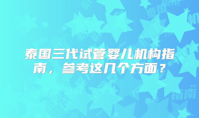 泰国三代试管婴儿机构指南,参考这几个方面?