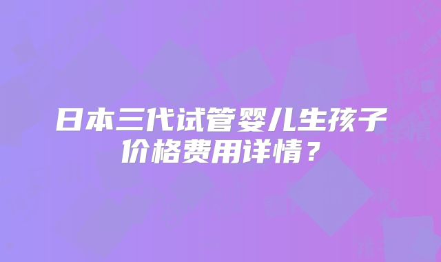 日本三代试管婴儿生孩子价格费用详情？