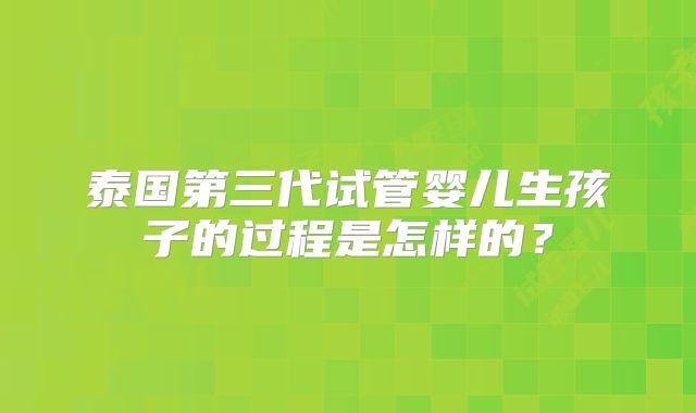泰国第三代试管婴儿生孩子的过程是怎样的？