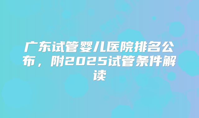 广东试管婴儿医院排名公布，附2025试管条件解读