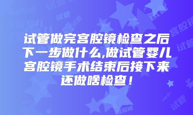 试管做完宫腔镜检查之后下一步做什么,做试管婴儿宫腔镜手术结束后接下来还做啥检查!
