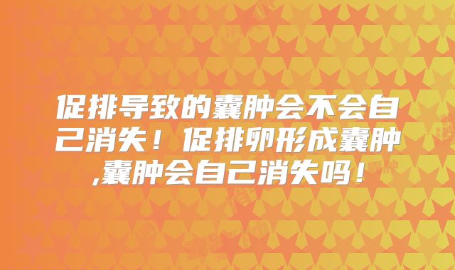 促排导致的囊肿会不会自己消失！促排卵形成囊肿,囊肿会自己消失吗！