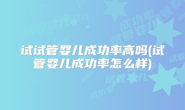 试试管婴儿成功率高吗(试管婴儿成功率怎么样)