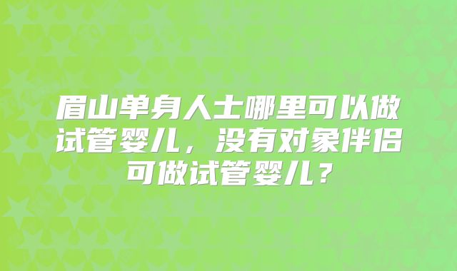 眉山单身人士哪里可以做试管婴儿，没有对象伴侣可做试管婴儿？