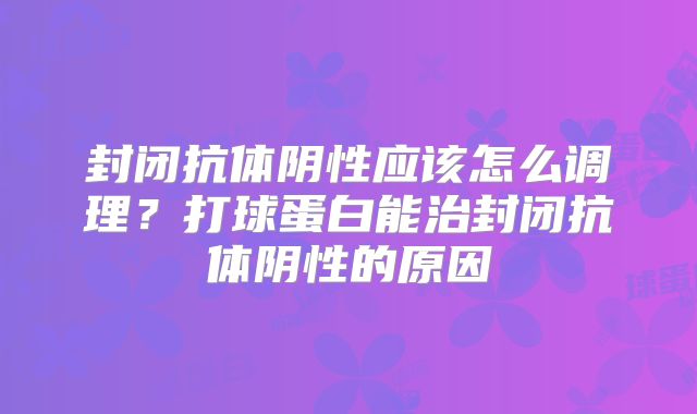 封闭抗体阴性应该怎么调理？打球蛋白能治封闭抗体阴性的原因