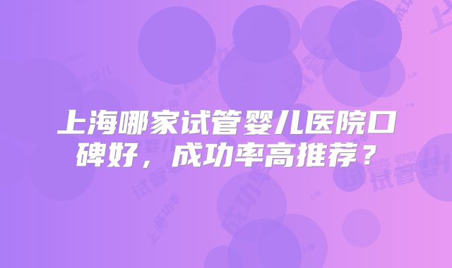 上海哪家试管婴儿医院口碑好,成功率高推荐?