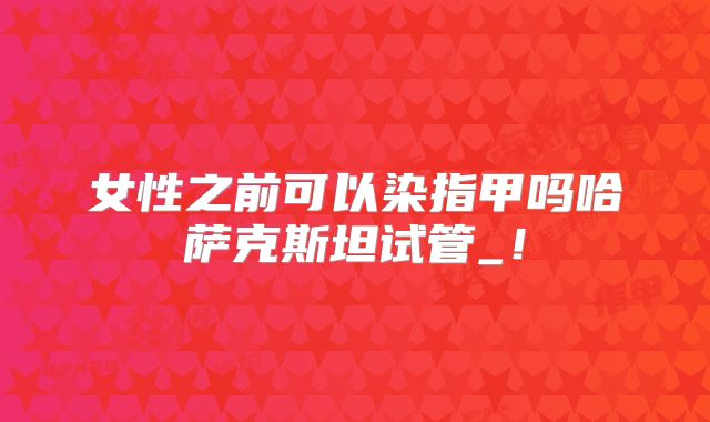 女性之前可以染指甲吗哈萨克斯坦试管_！