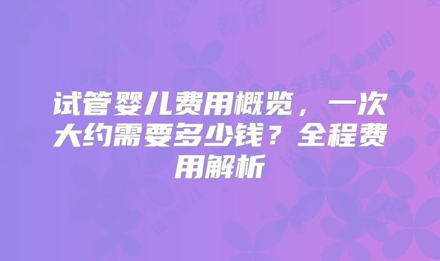试管婴儿费用概览，一次大约需要多少钱？全程费用解析