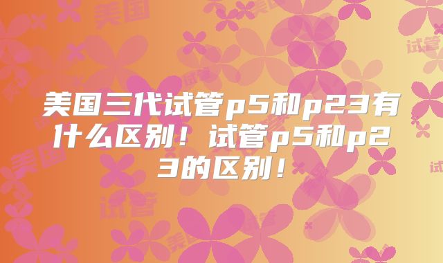 美国三代试管p5和p23有什么区别！试管p5和p23的区别！