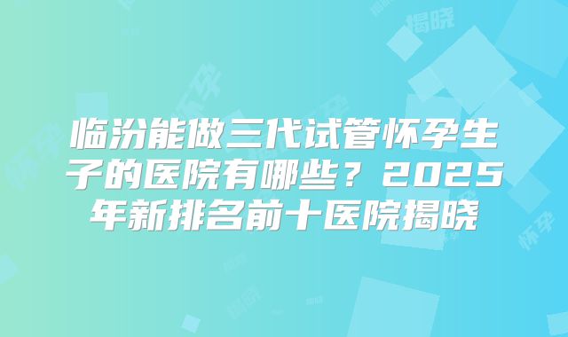 临汾能做三代试管怀孕生子的医院有哪些?2025年新排名前十医院揭晓