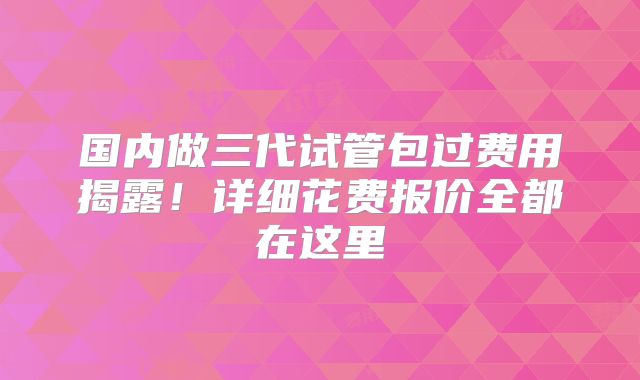 国内做三代试管包过费用揭露!详细花费报价全都在这里