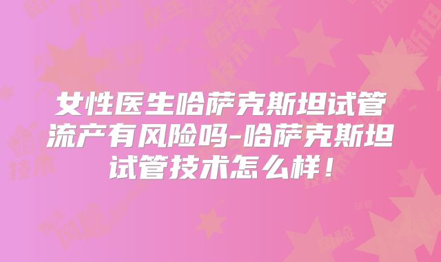 女性医生哈萨克斯坦试管流产有风险吗-哈萨克斯坦试管技术怎么样！