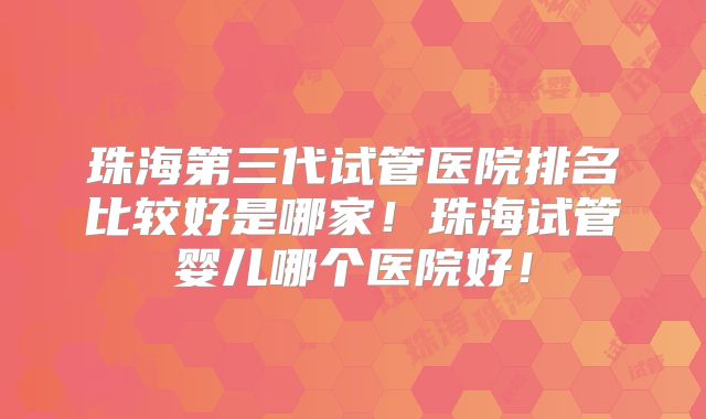 珠海第三代试管医院排名比较好是哪家！珠海试管婴儿哪个医院好！