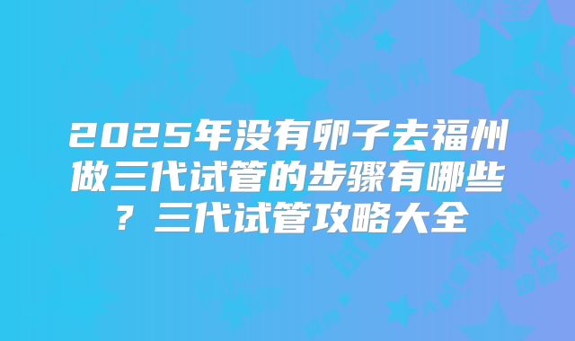 2025年没有卵子去福州做三代试管的步骤有哪些?三代试管攻略大全
