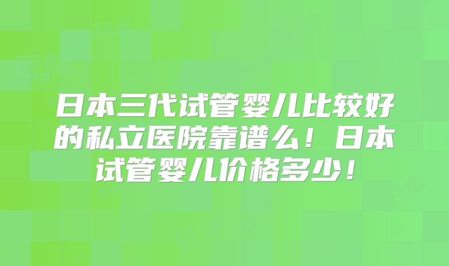 日本三代试管婴儿比较好的私立医院靠谱么！日本试管婴儿价格多少！